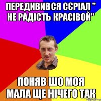 Передивився сєріал " не радість красівой" Поняв шо моя мала ще нічего так