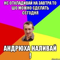 нє откладивай на завтра то шо можно сдєлать сєгодня андрюха наливай !