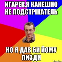 Игарек,я канешно не подстрікатель но я дав би йому пизди