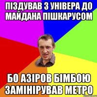 ПІЗДУВАВ З УНІВЕРА ДО МАЙДАНА ПІШКАРУСОМ БО АЗІРОВ БІМБОЮ ЗАМІНІРУВАВ МЕТРО