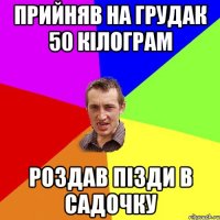 прийняв на грудак 50 кілограм роздав пізди в садочку