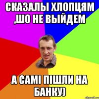 Сказалы хлопцям ,шо не выйдем А самі пішли на банку)