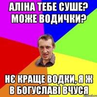 Аліна тебе суше? може водички? Нє краще водки, я ж в Богуславі вчуся