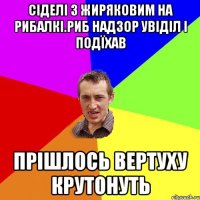 Сіделі з Жиряковим на рибалкі.риб надзор увіділ і подїхав прішлось вертуху крутонуть