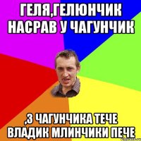 Геля,Гелюнчик насрав у чагунчик ,з чагунчика тече Владик млинчики пече