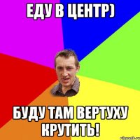 еду в центр) буду там вертуху крутить!