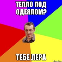 тепло под одеялом? тебе лера