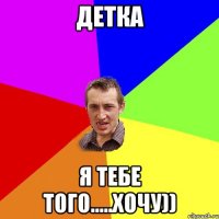 Детка Я тебе того.....хочу))