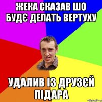 Жека сказав шо будє делать вертуху удалив із друзєй підара