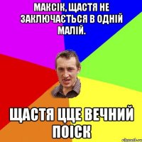 Максік, щастя не заключається в одній малій. щастя цце вечний поіск