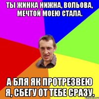 Ты жинка нижна, вольова, мечтой моею стала. А бля як протрезвею я, сбегу от тебе сразу.