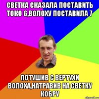 Светка сказала поставить токо 6,Волоху поставила 7 Потушив с вертухи Волоха,натравив на Светку кобру