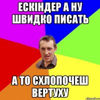 Ескіндер а ну швидко писать а то схлопочеш вертуху