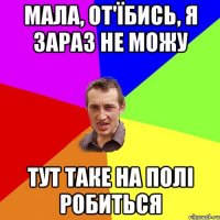 мала, от'їбись, я зараз не можу тут таке на полі робиться