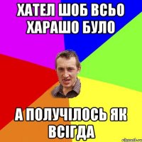 хател шоб всьо харашо було а получілось як всігда