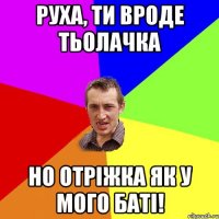 Руха, ти вроде тьолачка но отріжка як у мого баті!