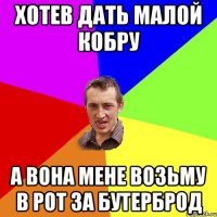Хотев дать малой кобру а вона мене возьму в рот за бутерброд