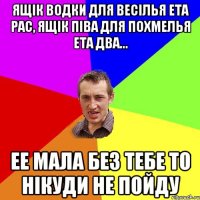 ящік водки для весілья ета рас, ящік піва для похмелья ета два... ее мала без тебе то нікуди не пойду