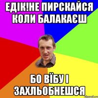 Едік!не пирскайся коли балакаєш бо вїбу і захльобнешся