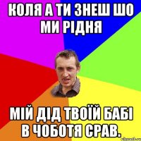 Коля а ти знеш шо ми рідня Мій дід твоїй бабі в чоботя срав.