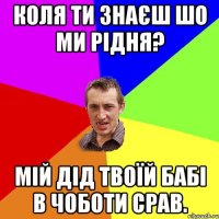 Коля ти знаєш шо ми рідня? Мій дід твоїй бабі в чоботи срав.