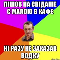 Пішов на свіданіе с малою в кафе ні разу не заказав водку