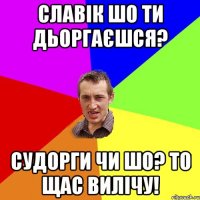 славік шо ти дьоргаєшся? судорги чи шо? то щас вилічу!