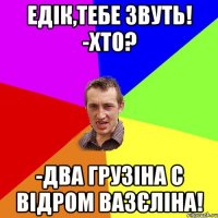 Едік,тебе звуть! -Хто? -Два грузіна с відром вазєліна!