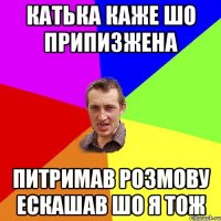 катька каже шо припизжена питримав розмову ескашав шо я тож