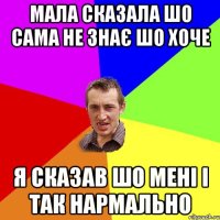 Мала сказала шо сама не знає шо хоче я сказав шо мені і так нармально