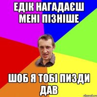 ЕДІК НАГАДАЄШ МЕНІ ПІЗНІШЕ ШОБ Я ТОБІ ПИЗДИ ДАВ