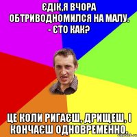 Єдік,я вчора обтриводномился на малу. - Єто как? Це коли ригаєш, дрищеш, і кончаєш одновременно.