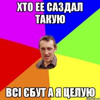 Хто ее саздал такую Всі єбут а я целую