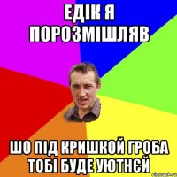 едік я порозмішляв шо під кришкой гроба тобі буде уютнєй