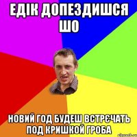 едік допездишся шо новий год будеш встрєчать под кришкой гроба