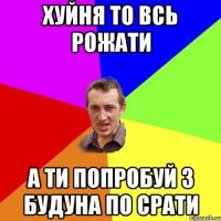 Хуйня то всь рожати А ти попробуй з будуна по срати