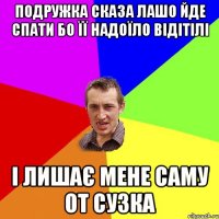 подружка сказа лашо йде спати бо її надоїло відітілі і лишає мене саму от сузка