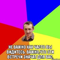  Не важно как часто вы видитесь. Важно,что эти встречи значат для вас.