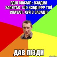 Едік сказал : взаді!я запитав : шо взаді??? Той сказал : хуй в засаді! ДАВ ПІЗДИ