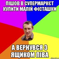 пішов в супермаркєт купити малій фісташки а вернувся з ящиком піва