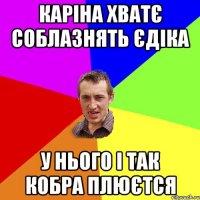 КАРІНА ХВАТЄ СОБЛАЗНЯТЬ ЄДІКА У НЬОГО І ТАК КОБРА ПЛЮЄТСЯ