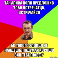 так алина коля предложив тоби встречатца, встречайся бо такого хлопця не найдешь)подумай хорошо вин тебе любе))*