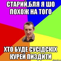 старий,бля я шо похож на того хто буде сусідскіх курей пиздити