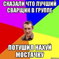 Сказали что лучший сварщик в группе Потушил нахуй мостачку