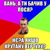 Вань, а ти бачив у лося? Нє?а якшо крутану вертуху?