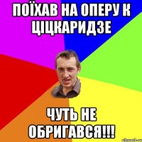 Поїхав на оперу к Ціцкаридзе Чуть не обригався!!!