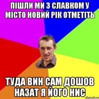 ПІШЛИ МИ З СЛАВКОМ У МІСТО НОВИЙ РІК ОТМЕТІТЬ ТУДА ВИН САМ ДОШОВ НАЗАТ Я ЙОГО НИС