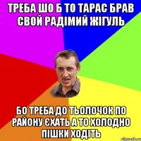 Треба шо б то Тарас брав свой радімий жігуль Бо треба до тьолочок по району єхать а то холодно пішки ходіть