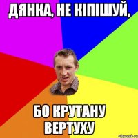 Дянка, не кіпішуй, бо крутану вертуху