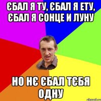 єбал я ту, єбал я ету, єбал я сонце и луну но нє єбал тєбя одну